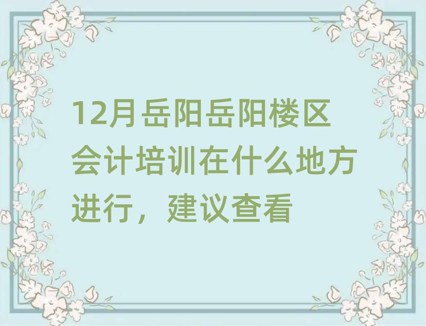 12月岳阳岳阳楼区会计培训在什么地方进行,建议查看
