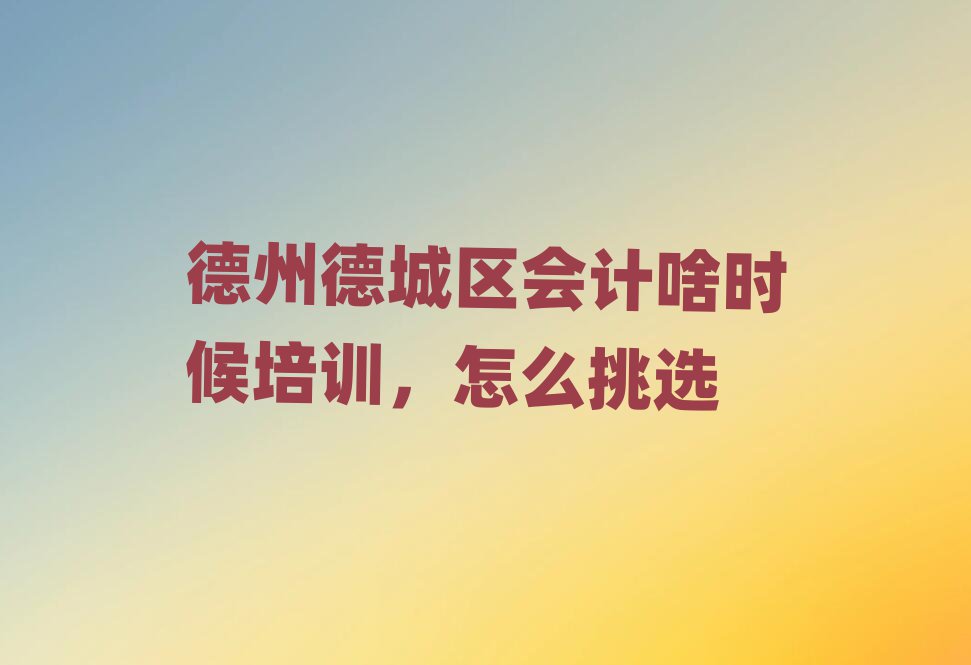 德州德城区会计啥时候培训,怎么挑选
