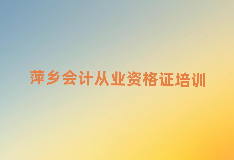 2024年萍乡湘东区会计从业资格证去哪学会计从业资格证培训中心