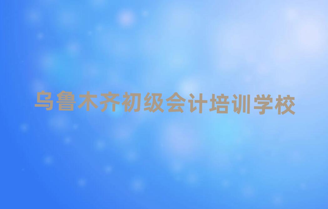 2024年目前比较好的乌鲁木齐初级会计培训机构排名top10