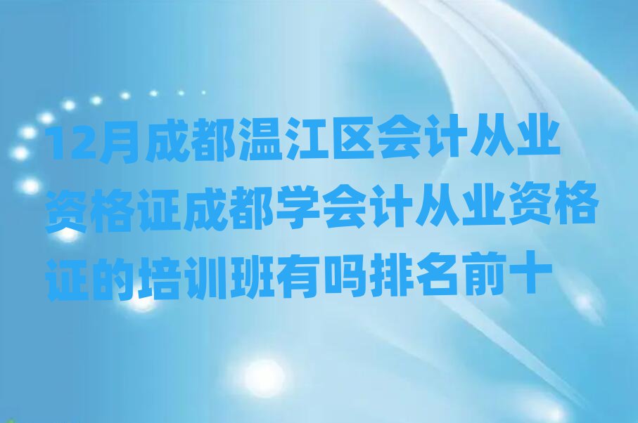 12月成都温江区会计从业资格证成都学会计从业资格证的培训班有吗排名前十