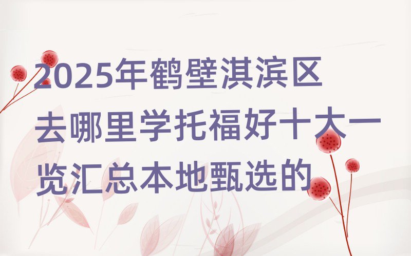 2025年鹤壁淇滨区去哪里学托福好十大一览汇总本地甄选的