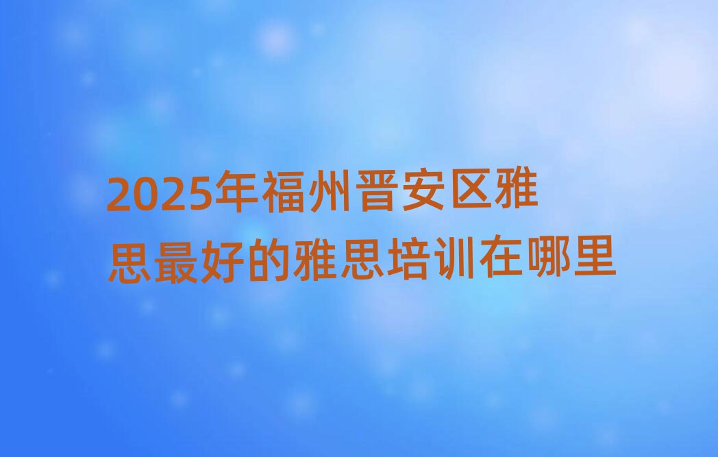 2025年福州晋安区雅思最好的雅思培训在哪里