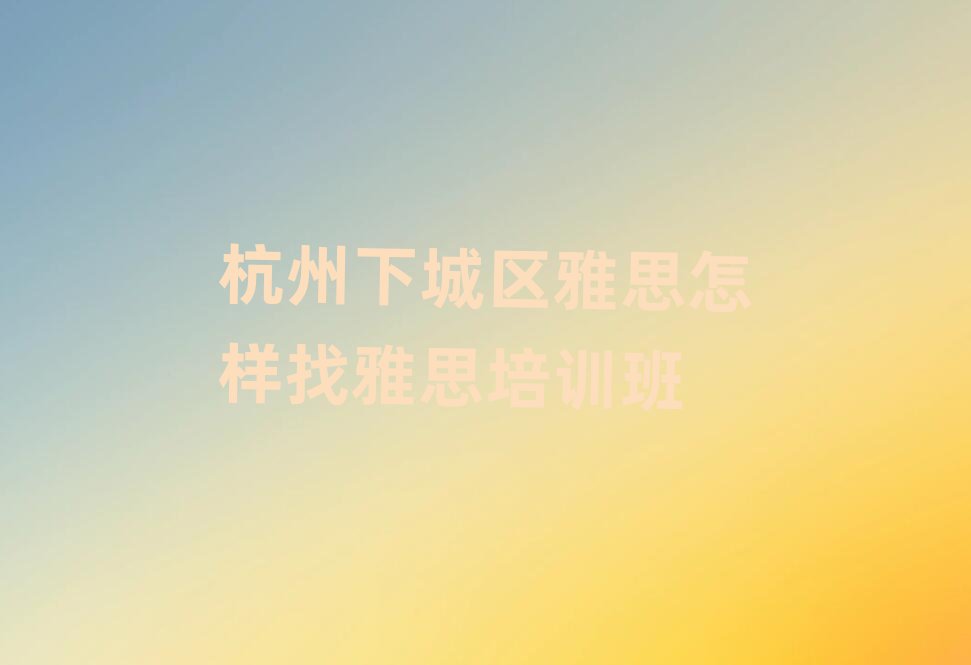 杭州下城区雅思怎样找雅思培训班