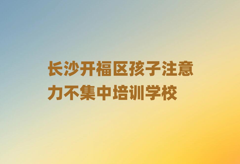 2025年长沙开福区孩子注意力不集中速成班学费多少钱十大排名