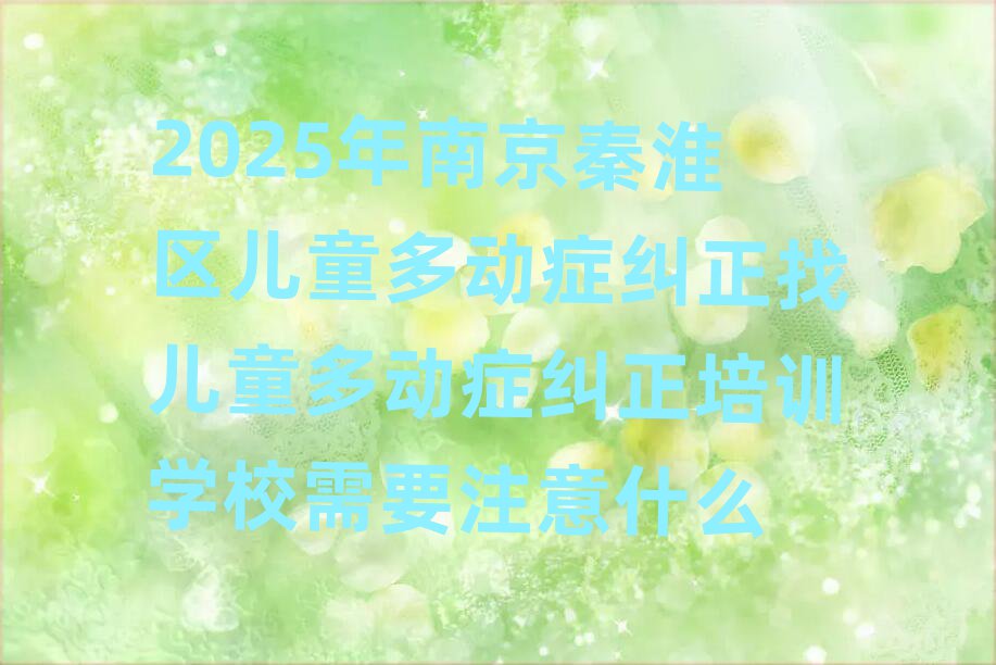 2025年南京秦淮区儿童多动症纠正找儿童多动症纠正培训学校需要注意什么