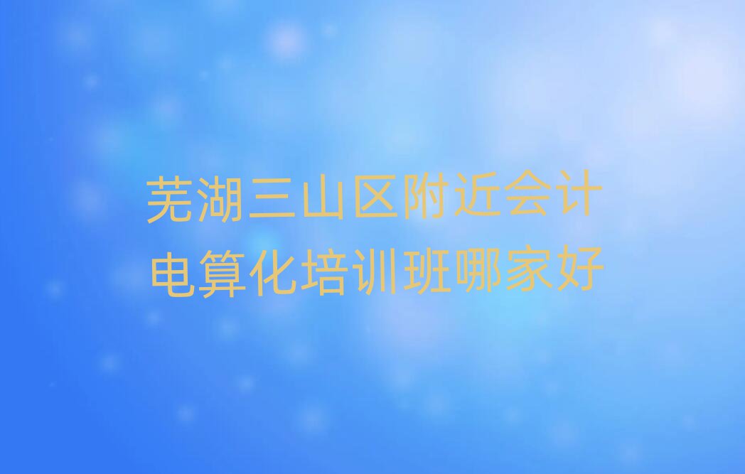 芜湖三山区附近会计电算化培训班哪家好