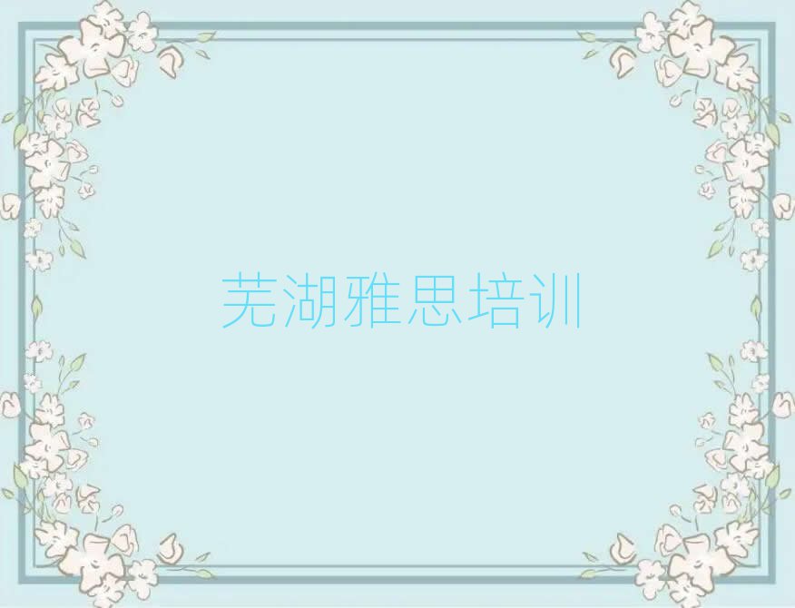 2025年芜湖弋江区雅思培训班怎么选择好的名单更新汇总