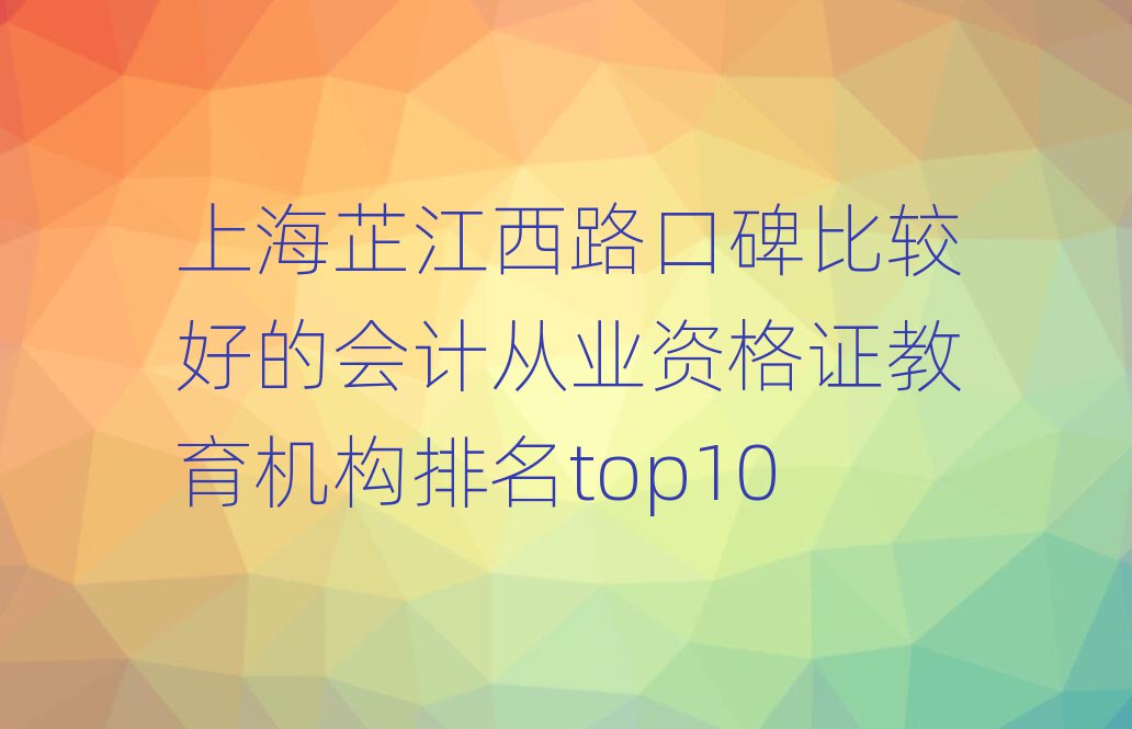 上海芷江西路口碑比较好的会计从业资格证教育机构排名top10