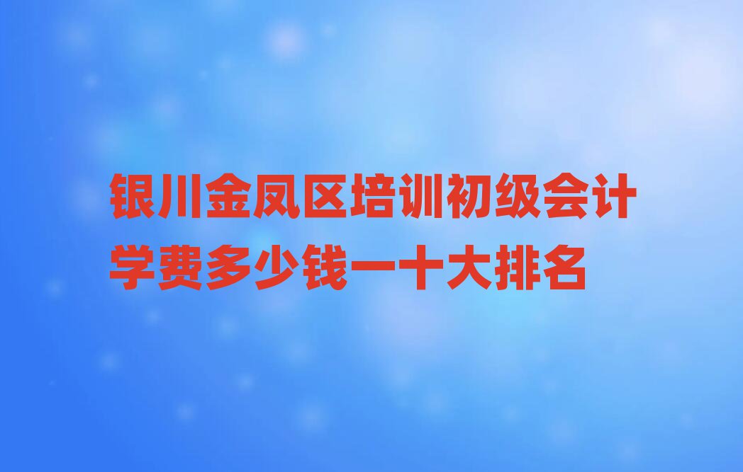 银川金凤区培训初级会计学费多少钱一十大排名