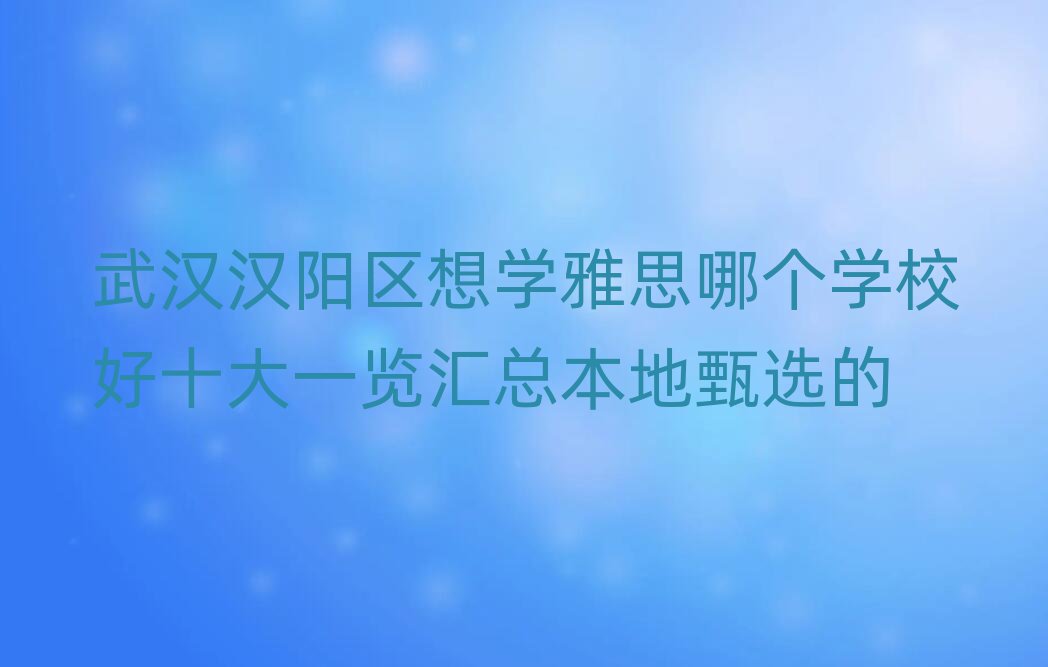 武汉汉阳区想学雅思哪个学校好十大一览汇总本地甄选的