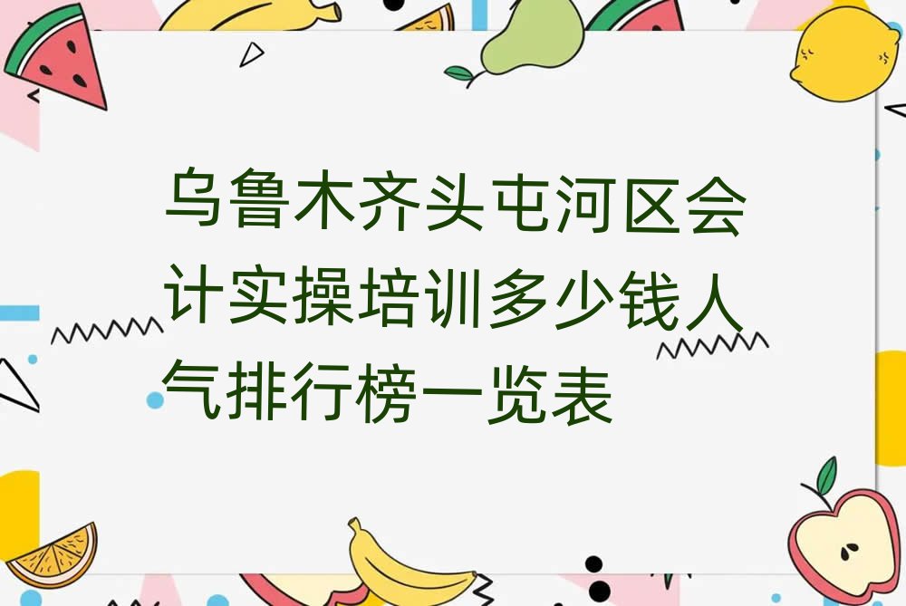 乌鲁木齐头屯河区会计实操培训多少钱人气排行榜一览表