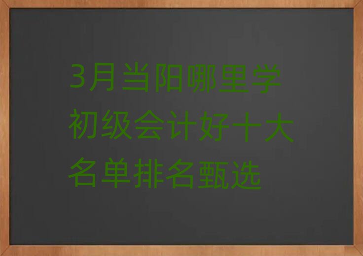 3月当阳哪里学初级会计好十大名单排名甄选