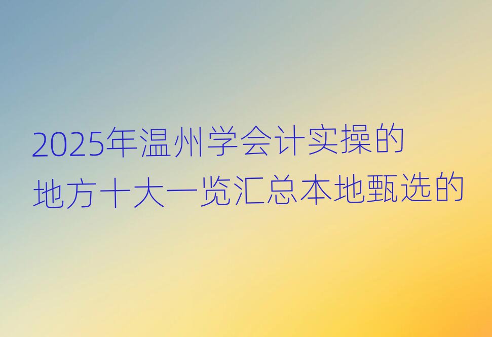 2025年温州学会计实操的地方十大一览汇总本地甄选的