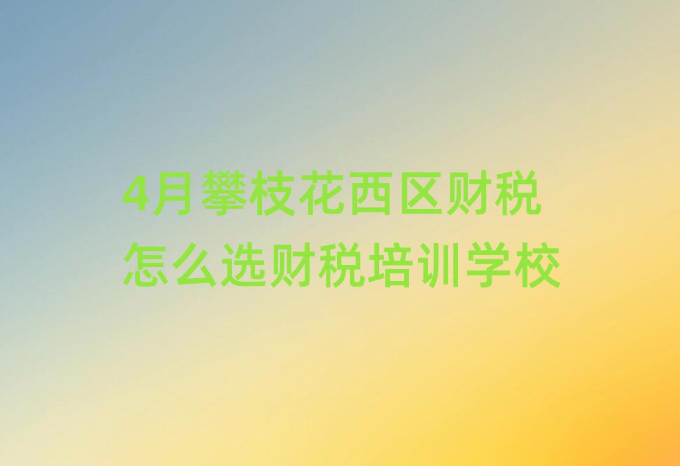 4月攀枝花西区财税怎么选财税培训学校