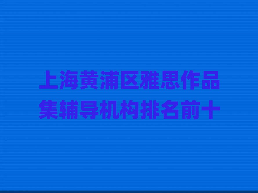 上海黄浦区雅思作品集辅导机构排名前十