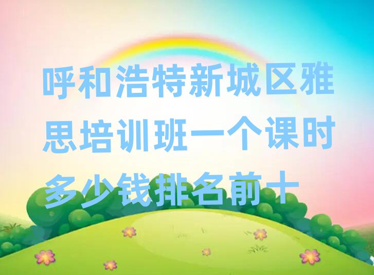 呼和浩特新城区雅思培训班一个课时多少钱排名前十