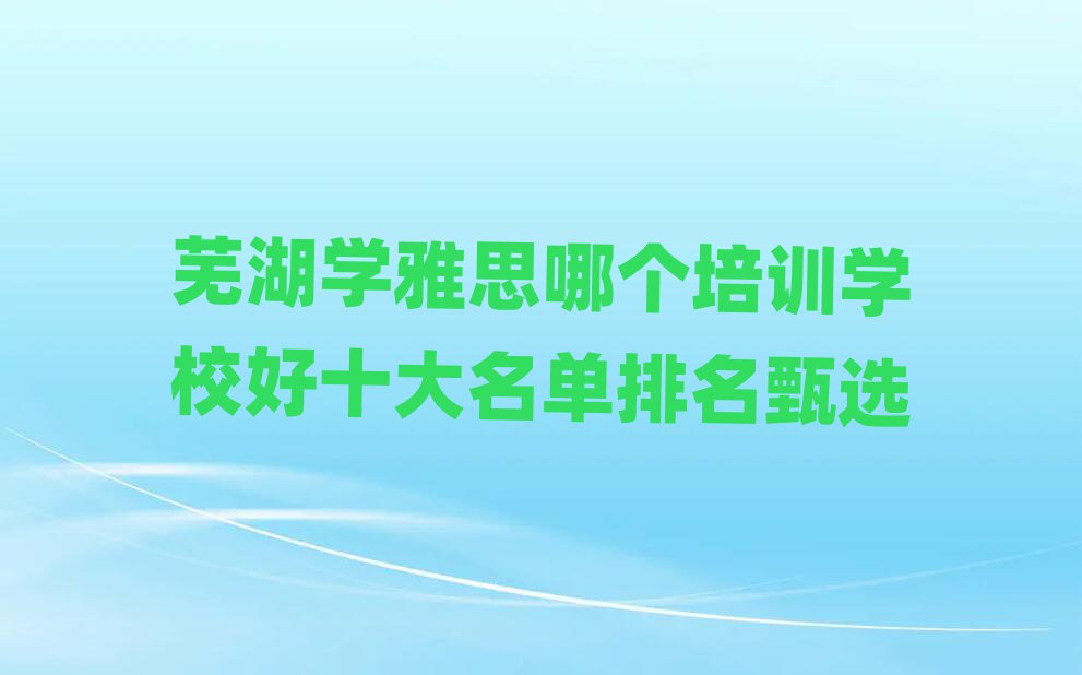 芜湖学雅思哪个培训学校好十大名单排名甄选