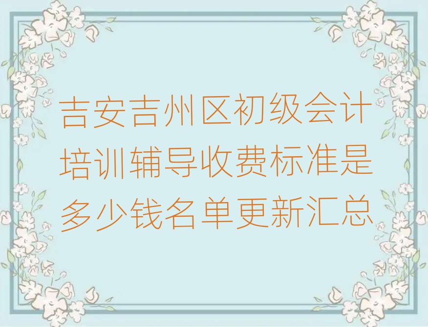 吉安吉州区初级会计培训辅导收费标准是多少钱名单更新汇总