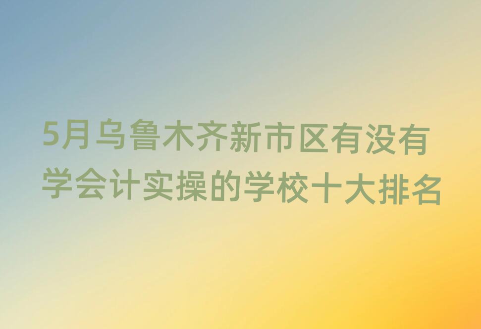 5月乌鲁木齐新市区有没有学会计实操的学校十大排名
