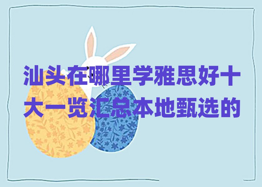 汕头在哪里学雅思好十大一览汇总本地甄选的