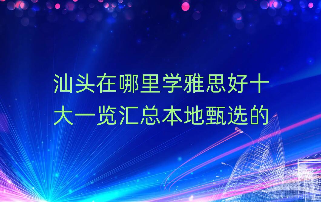 汕头在哪里学雅思好十大一览汇总本地甄选的