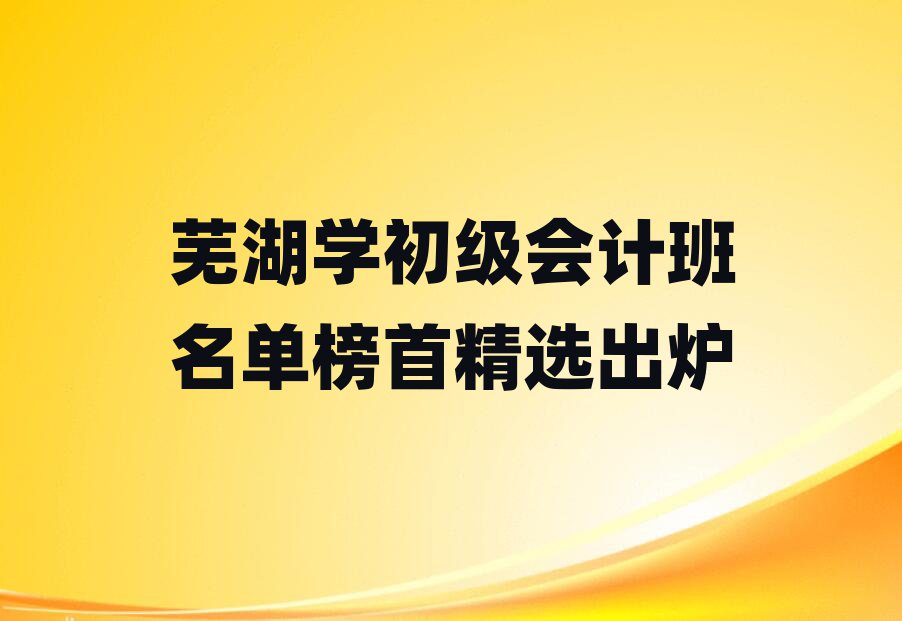 芜湖学初级会计班名单榜首精选出炉