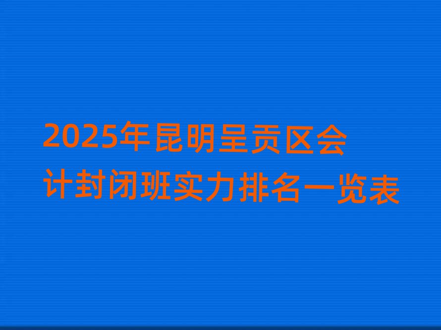 2025年昆明呈贡区会计封闭班实力排名一览表