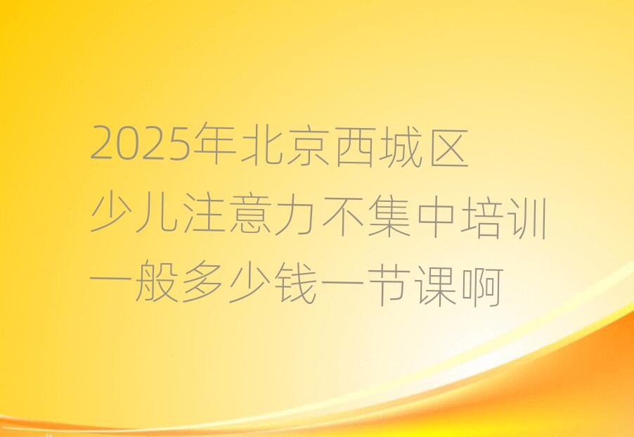 2025年北京西城区少儿注意力不集中培训一般多少钱一节课啊