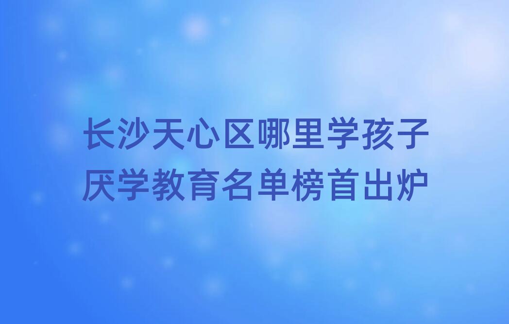 长沙天心区哪里学孩子厌学教育名单榜首出炉
