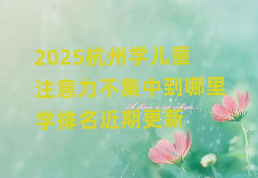 2025杭州学儿童注意力不集中到哪里学排名近期更新