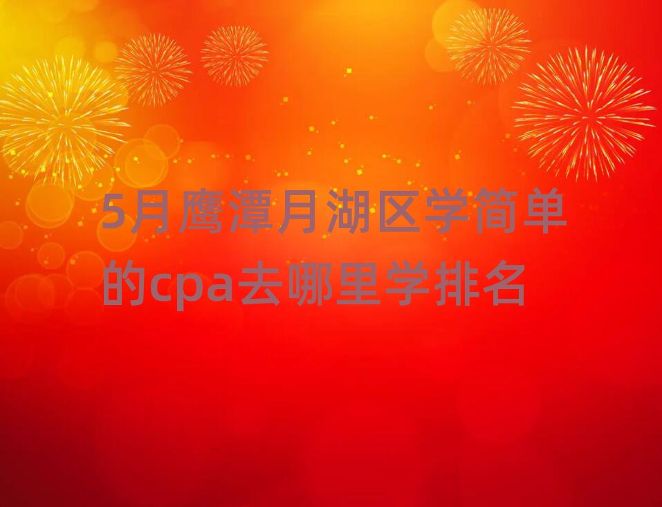 5月鹰潭月湖区学简单的cpa去哪里学排名