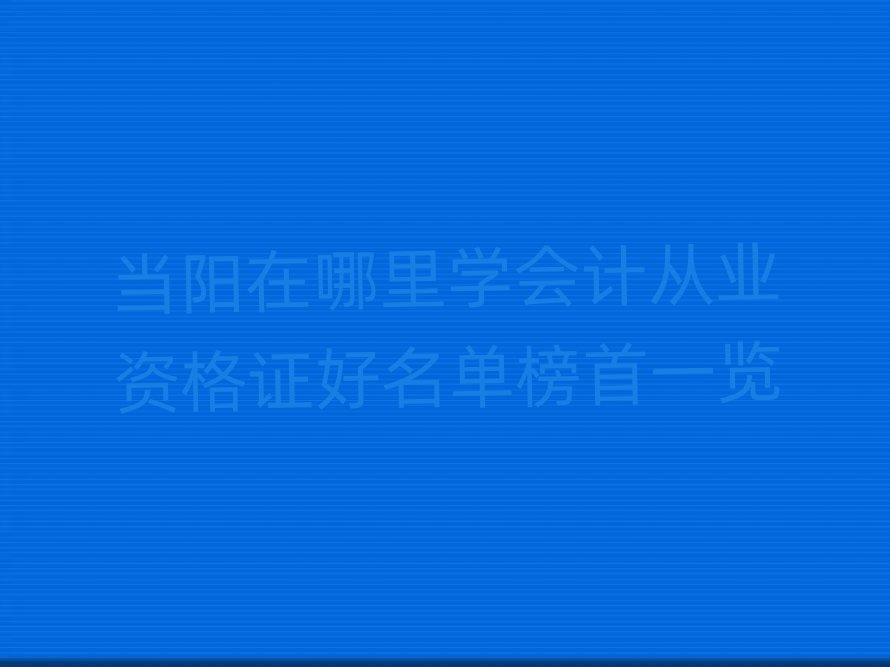 当阳在哪里学会计从业资格证好名单榜首一览
