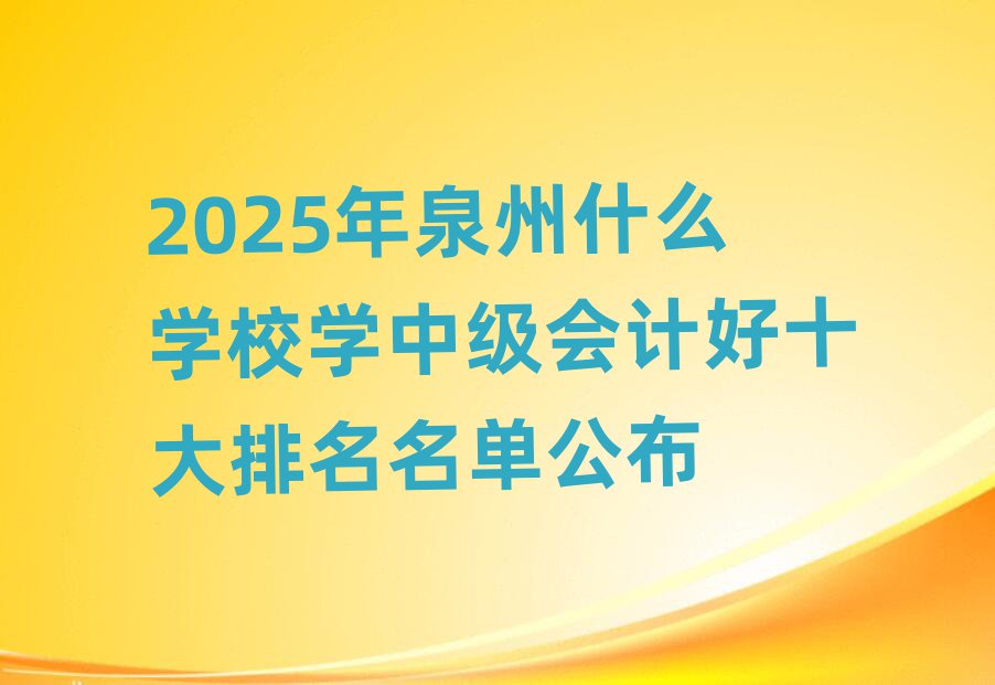 2025年泉州什么学校学中级会计好十大排名名单公布