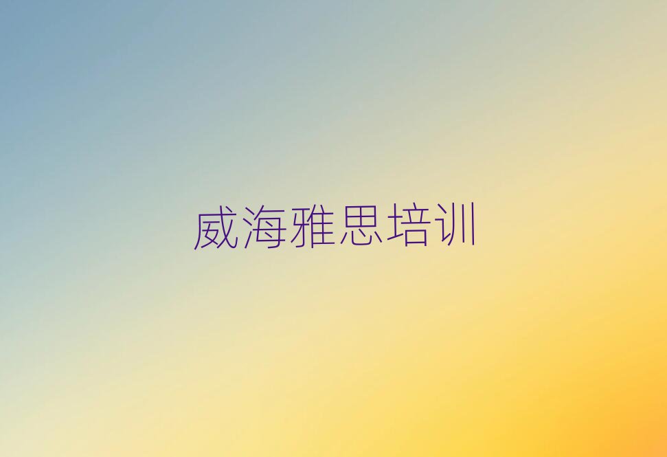 威海环翠区雅思培训在哪学名单榜首公布