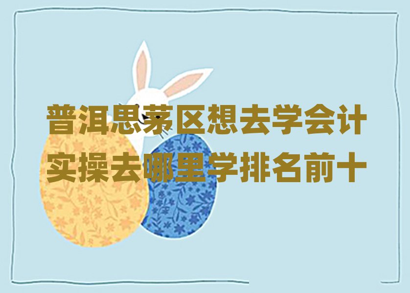 普洱思茅区想去学会计实操去哪里学排名前十