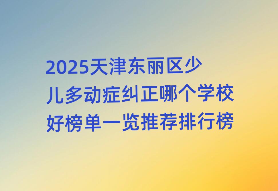 2025天津东丽区少儿多动症纠正哪个学校好榜单一览推荐排行榜
