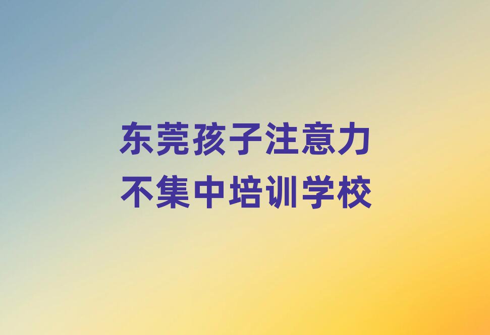 东莞学孩子注意力不集中哪个培训学校好十大排行
