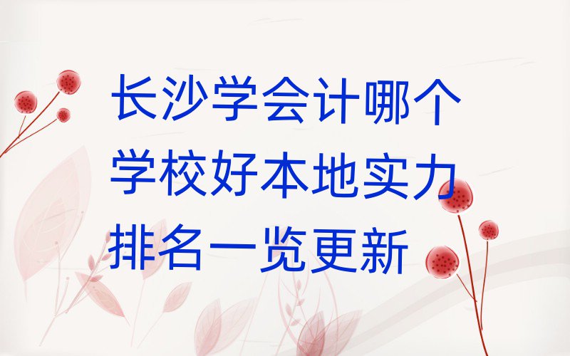 长沙学会计哪个学校好本地实力排名一览更新