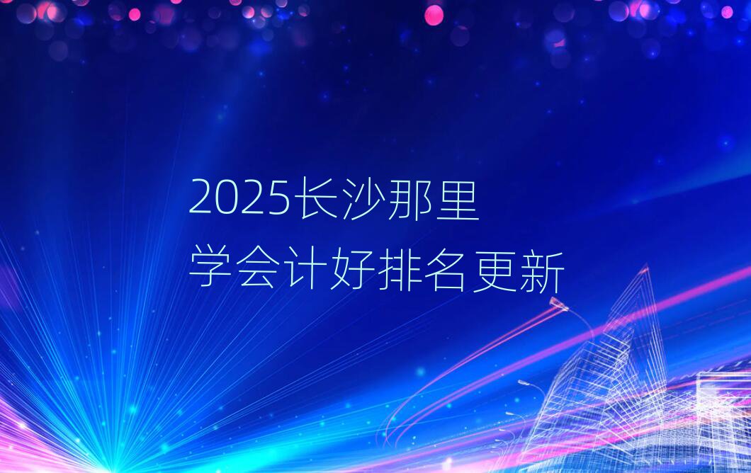 2025长沙那里学会计好排名更新