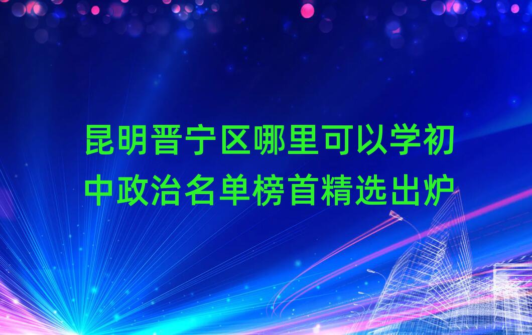 昆明晋宁区哪里可以学初中政治名单榜首精选出炉
