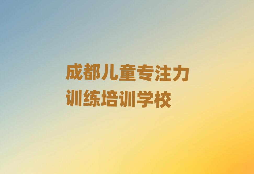 成都学儿童专注力训练比较好的学校名单榜首重磅公布